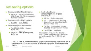 Tax saving options
 Investment for Fixed income
 Sec 80 C – Infrastructure bonds,
NSC, 5 year FD, PO time deposit,
Sukanya Samridhi
 Investment for High growth
 Sec 80 C – ELSS, RGESS
 Investment for ‘Retirement’
 Sec 80 CCC, CCDx – Pension
Fund, NPS
 Sec 80 C – EPF (Company
PF), PPF
 Cost adjustment
(encouragement of good
behaviour)
 80 Dxx – Health insurance
 80 C – Life insurance, Housing
loan principal for self occupied
house, School fees, …
 Sec 24 – Housing loan interest,
Sec 80E - Education loan interest
 Sec 80Gxx - Donations
An excellent resource for details:
http://www.slideshare.net/apnaplan/
tax-saving-guide-for-fy-201516-ay-
201617
15 June 2015Rev 1.9 Redistribution restricted
Tips: a) Look in ‘Investment Proof’ page in your company payroll site for a
complete list of current options b) A tax saving option is not necessarily
better
 