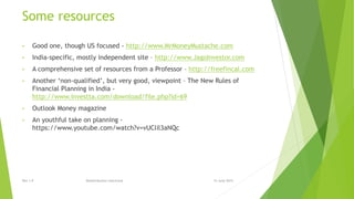 Some resources
• Good one, though US focused - http://www.MrMoneyMustache.com
• India-specific, mostly independent site – http://www.JagoInvestor.com
• A comprehensive set of resources from a Professor – http://freefincal.com
• Another ‘non-qualified’, but very good, viewpoint – The New Rules of
Financial Planning in India -
http://www.investta.com/download/file.php?id=69
• Outlook Money magazine
• An youthful take on planning -
https://www.youtube.com/watch?v=vUClil3aNQc
15 June 2015Rev 1.9 Redistribution restricted
 