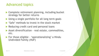 Advanced topics
 Complete retirement planning, including bucket
strategy for better returns
 Using a single portfolio for all long term goals
 ‘Safe’ methods to invest in the stock market
 Reducing credit card and personal loans
 Asset diversification – real estate, commodities,
etc.
 For those eligible – ‘operationalizing’ a Hindu
Undivided Family (HUF)
15 June 2015Rev 1.9 Redistribution restricted
 