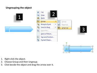 Ungrouping the object

                                                    2
                 1

                                                         3




1. Right click the object.
2. Choose Group and then Ungroup.
3. Click beside the object and drag the arrow over it.
 