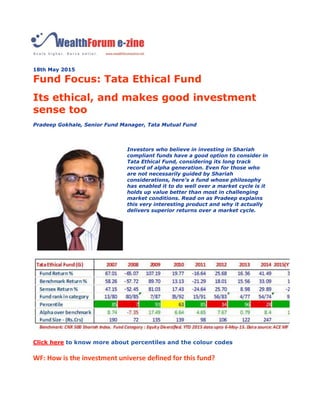 18th May 2015
Fund Focus: Tata Ethical Fund
Its ethical, and makes good investment
sense too
Pradeep Gokhale, Senior Fund Manager, Tata Mutual Fund
Investors who believe in investing in Shariah
compliant funds have a good option to consider in
Tata Ethical Fund, considering its long track
record of alpha generation. Even for those who
are not necessarily guided by Shariah
considerations, here's a fund whose philosophy
has enabled it to do well over a market cycle is it
holds up value better than most in challenging
market conditions. Read on as Pradeep explains
this very interesting product and why it actually
delivers superior returns over a market cycle.
Click here to know more about percentiles and the colour codes
WF: How is the investment universe defined for this fund?
 