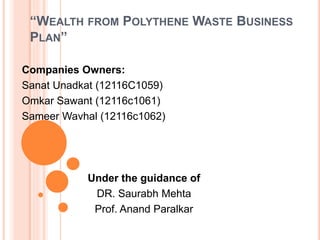 “WEALTH FROM POLYTHENE WASTE BUSINESS
PLAN”
Companies Owners:
Sanat Unadkat (12116C1059)
Omkar Sawant (12116c1061)
Sameer Wavhal (12116c1062)
Under the guidance of
DR. Saurabh Mehta
Prof. Anand Paralkar
 