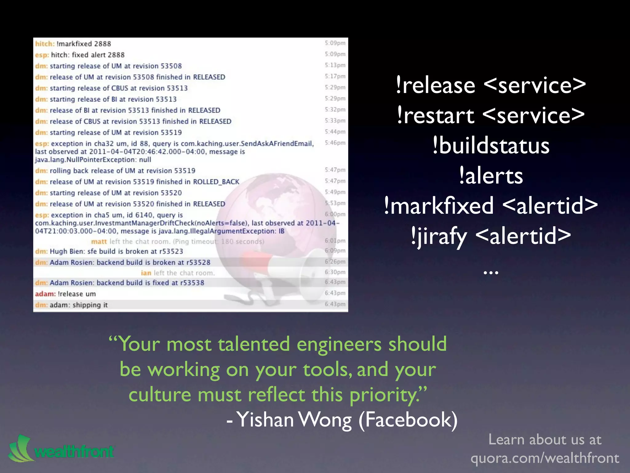 !release <service>
                              !restart <service>
                                   !buildstatus
                                      !alerts
                             !markﬁxed <alertid>
                                !jirafy <alertid>
                                         ...

“Your most talented engineers should
 be working on your tools, and your
  culture must reﬂect this priority.”
            - Yishan Wong (Facebook)
                                          Learn about us at
                                        quora.com/wealthfront
 
