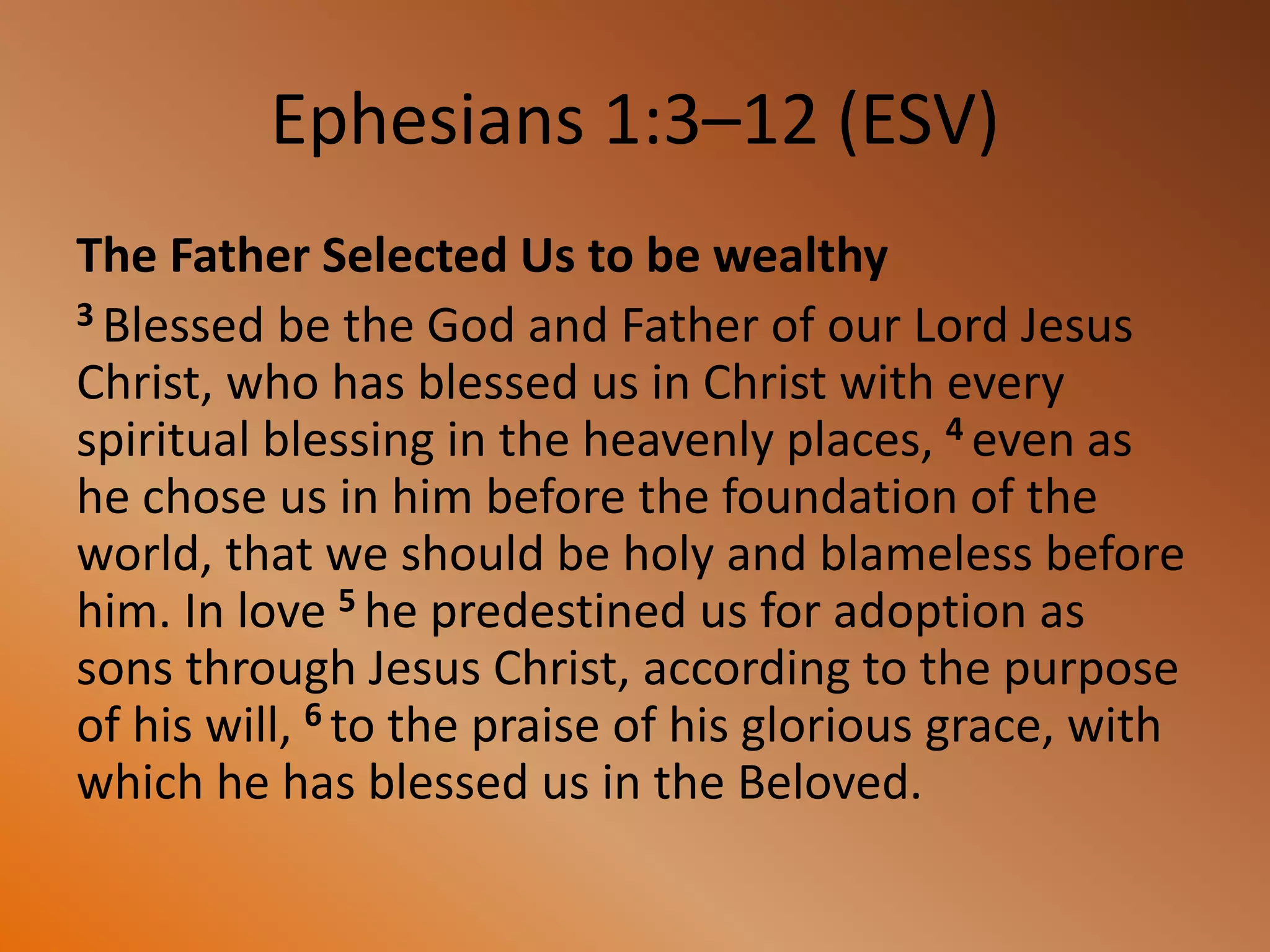 Ephesians 1:3–12 (ESV)
The Father Selected Us to be wealthy
3 Blessed be the God and Father of our Lord Jesus
Christ, who has blessed us in Christ with every
spiritual blessing in the heavenly places, 4 even as
he chose us in him before the foundation of the
world, that we should be holy and blameless before
him. In love 5 he predestined us for adoption as
sons through Jesus Christ, according to the purpose
of his will, 6 to the praise of his glorious grace, with
which he has blessed us in the Beloved.
 