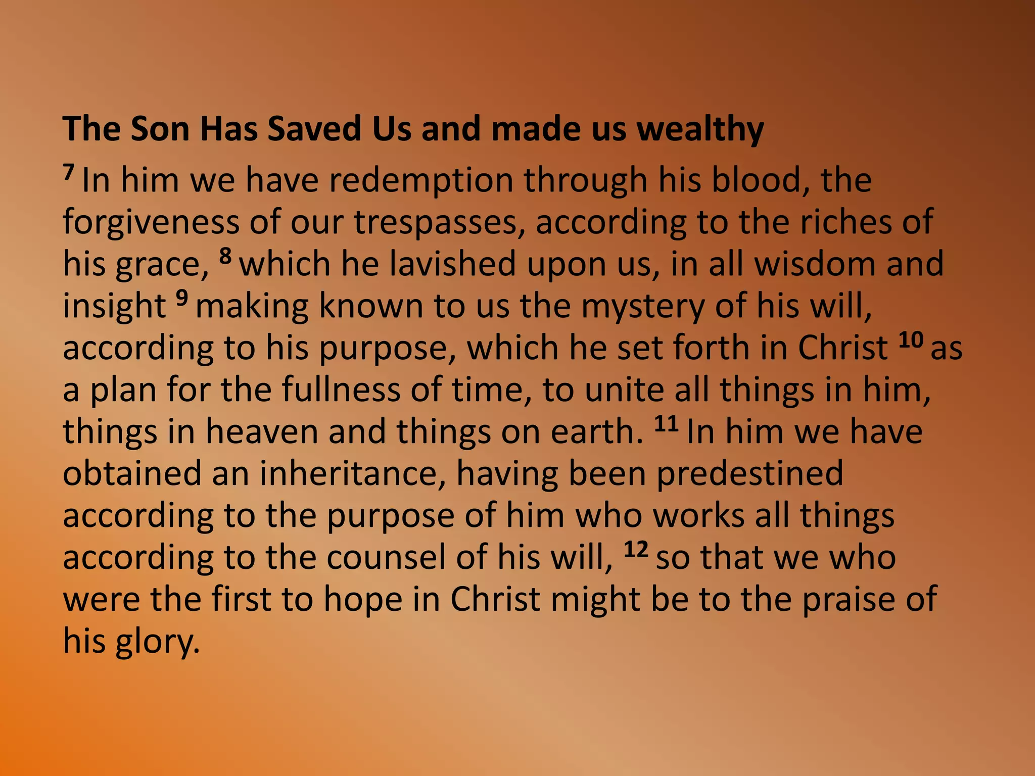 The Son Has Saved Us and made us wealthy
7 In him we have redemption through his blood, the
forgiveness of our trespasses, according to the riches of
his grace, 8 which he lavished upon us, in all wisdom and
insight 9 making known to us the mystery of his will,
according to his purpose, which he set forth in Christ 10 as
a plan for the fullness of time, to unite all things in him,
things in heaven and things on earth. 11 In him we have
obtained an inheritance, having been predestined
according to the purpose of him who works all things
according to the counsel of his will, 12 so that we who
were the first to hope in Christ might be to the praise of
his glory.
 