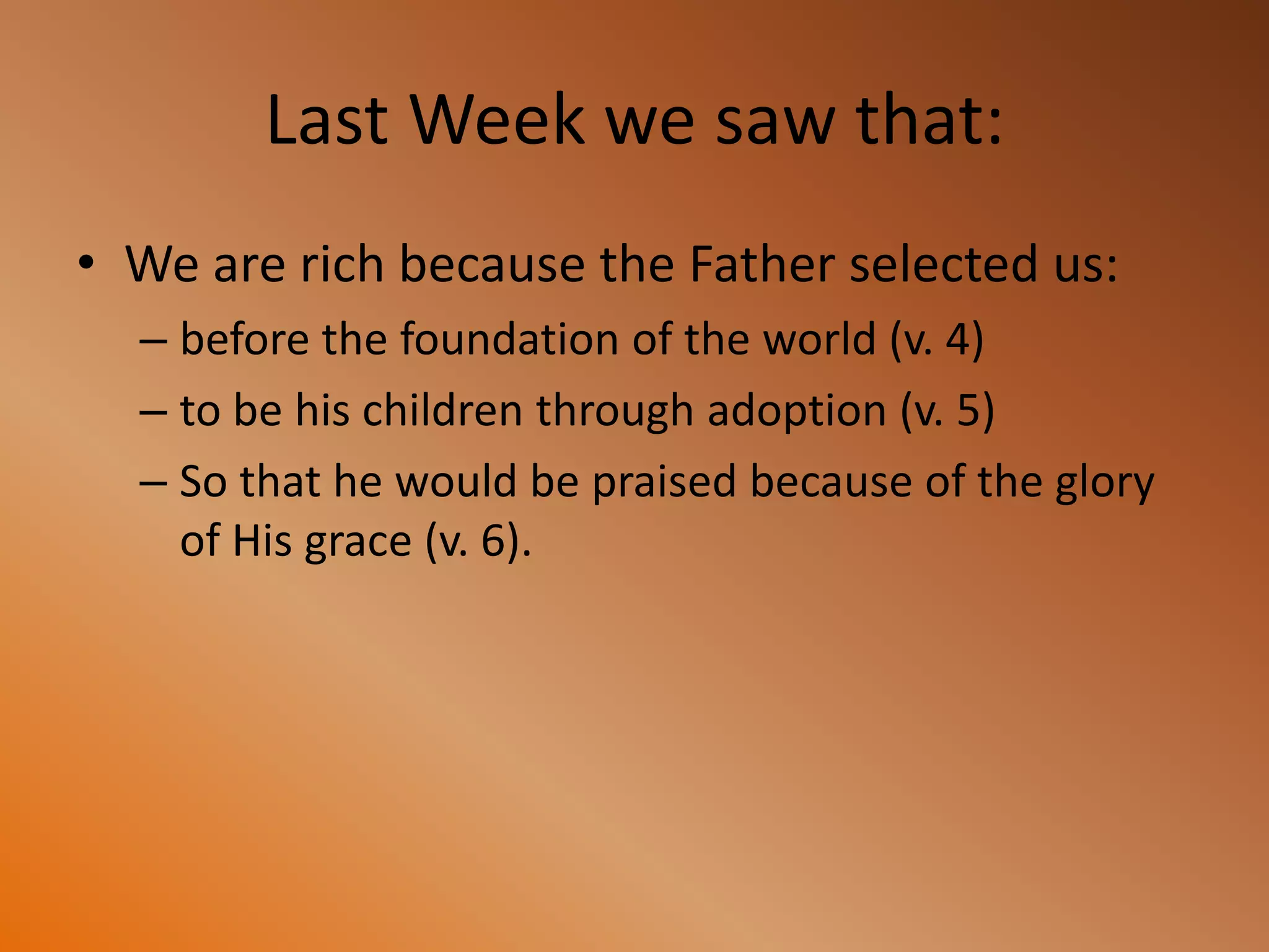 Last Week we saw that:
• We are rich because the Father selected us:
– before the foundation of the world (v. 4)
– to be his children through adoption (v. 5)
– So that he would be praised because of the glory
of His grace (v. 6).
 
