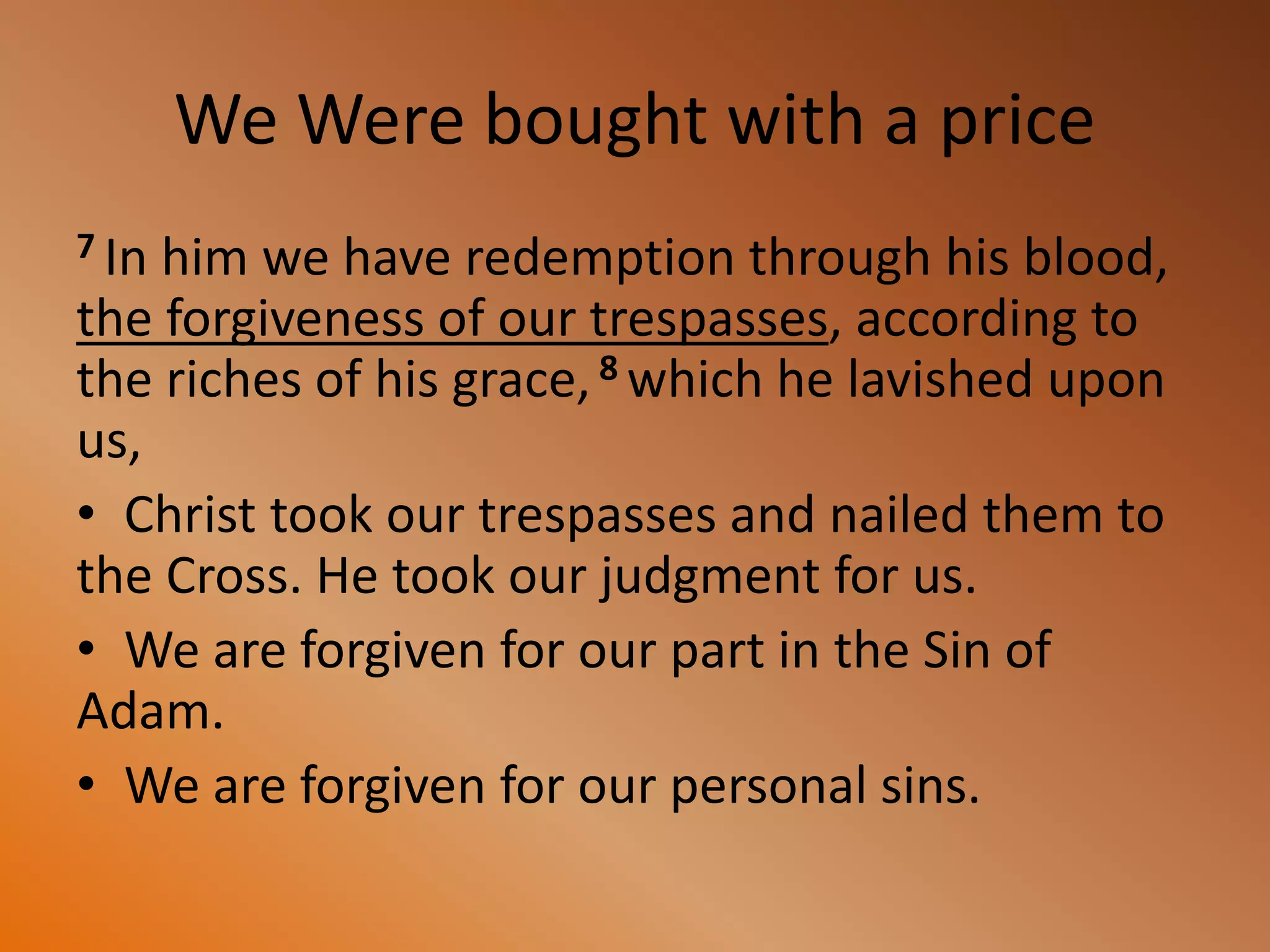 We Were bought with a price
7 In him we have redemption through his blood,
the forgiveness of our trespasses, according to
the riches of his grace, 8 which he lavished upon
us,
• Christ took our trespasses and nailed them to
the Cross. He took our judgment for us.
• We are forgiven for our part in the Sin of
Adam.
• We are forgiven for our personal sins.
 