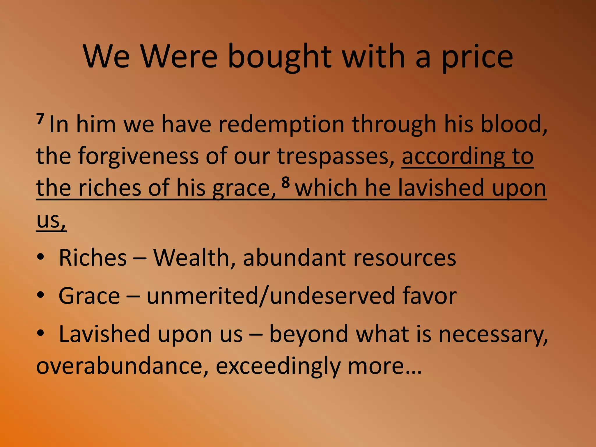 We Were bought with a price
7 In him we have redemption through his blood,
the forgiveness of our trespasses, according to
the riches of his grace, 8 which he lavished upon
us,
• Riches – Wealth, abundant resources
• Grace – unmerited/undeserved favor
• Lavished upon us – beyond what is necessary,
overabundance, exceedingly more…
 