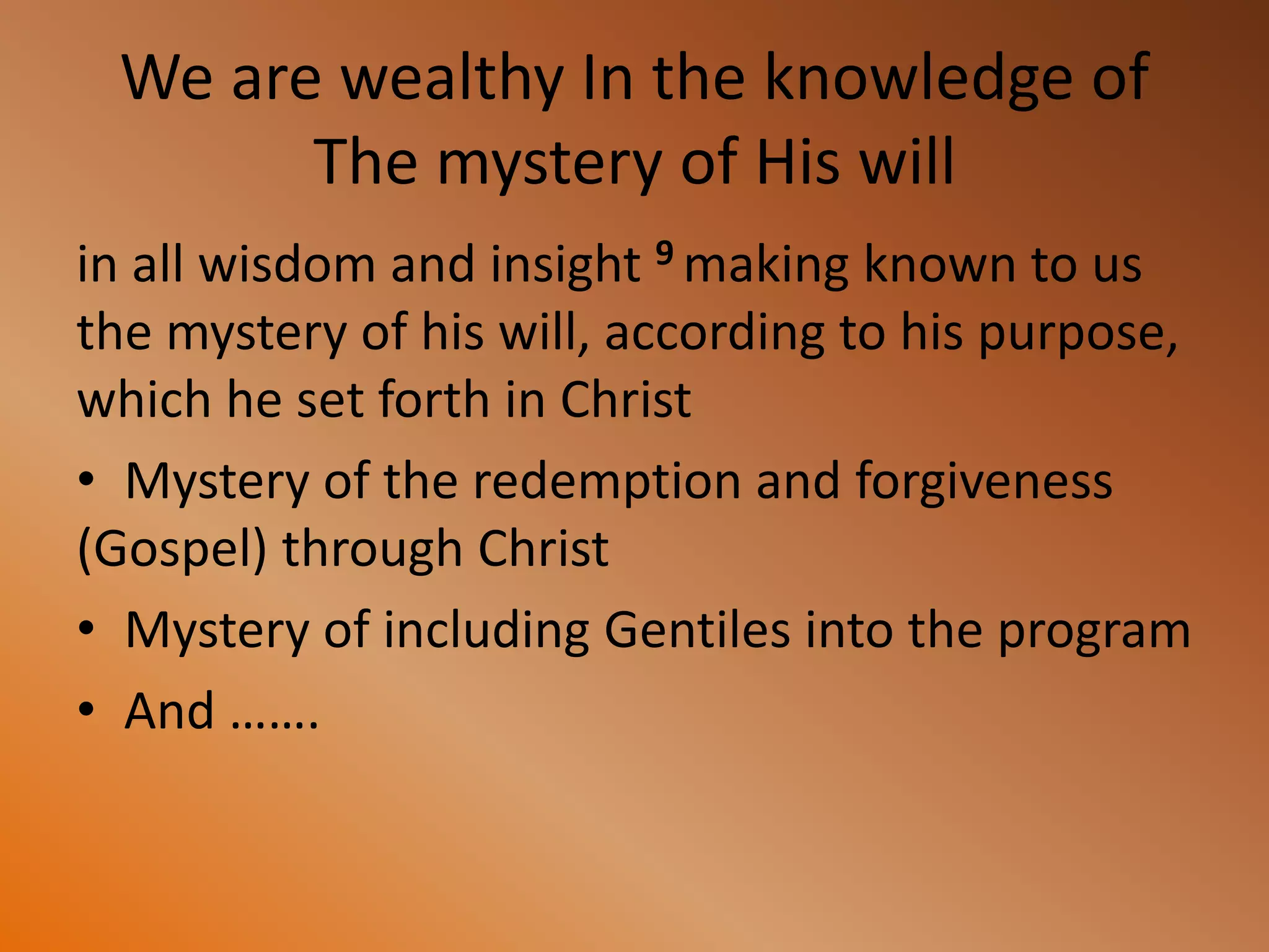 We are wealthy In the knowledge of
The mystery of His will
in all wisdom and insight 9 making known to us
the mystery of his will, according to his purpose,
which he set forth in Christ
• Mystery of the redemption and forgiveness
(Gospel) through Christ
• Mystery of including Gentiles into the program
• And …….
 