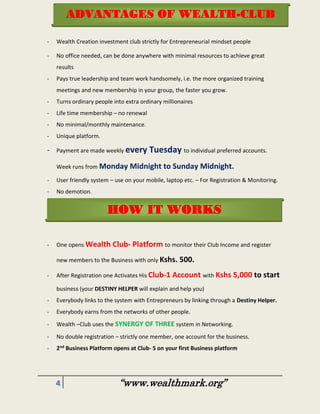 4 “www.wealthmark.org”
- Wealth Creation investment club strictly for Entrepreneurial mindset people
- No office needed, can be done anywhere with minimal resources to achieve great
results
- Pays true leadership and team work handsomely, i.e. the more organized training
meetings and new membership in your group, the faster you grow.
- Turns ordinary people into extra ordinary millionaires
- Life time membership – no renewal
- No minimal/monthly maintenance.
- Unique platform.
- Payment are made weekly every Tuesday to individual preferred accounts.
Week runs from Monday Midnight to Sunday Midnight.
- User friendly system – use on your mobile, laptop etc. – For Registration & Monitoring.
- No demotion.
- No continual recruitment needed – pays team building + leadership.
-
- One opens Wealth Club- Platform to monitor their Club Income and register
new members to the Business with only Kshs. 500.
- After Registration one Activates His Club-1 Account with Kshs 5,000 to start
business (your DESTINY HELPER will explain and help you)
- Everybody links to the system with Entrepreneurs by linking through a Destiny Helper.
- Everybody earns from the networks of other people.
- Wealth –Club uses the SYNERGY OF THREE system in Networking.
- No double registration – strictly one member, one account for the business.
- 2nd Business Platform opens at Club- 5 on your first Business platform
HOW IT WORKS
ADVANTAGES OF WEALTH-CLUB
 