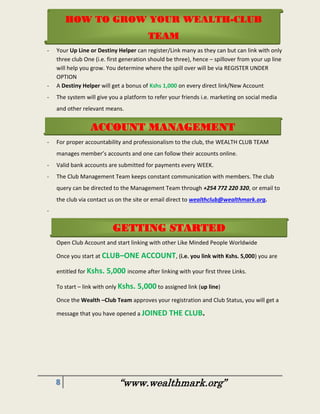 8 “www.wealthmark.org”
-
- Your Up Line or Destiny Helper can register/Link many as they can but can link with only
three club One (i.e. first generation should be three), hence – spillover from your up line
will help you grow. You determine where the spill over will be via REGISTER UNDER
OPTION
- A Destiny Helper will get a bonus of Kshs 1,000 on every direct link/New Account
- The system will give you a platform to refer your friends i.e. marketing on social media
and other relevant means.
- For proper accountability and professionalism to the club, the WEALTH CLUB TEAM
manages member’s accounts and one can follow their accounts online.
- Valid bank accounts are submitted for payments every WEEK.
- The Club Management Team keeps constant communication with members. The club
query can be directed to the Management Team through +254 772 220 320, or email to
the club via contact us on the site or email direct to wealthclub@wealthmark.org.
-
Open Club Account and start linking with other Like Minded People Worldwide
Once you start at CLUB–ONE ACCOUNT, (i.e. you link with Kshs. 5,000) you are
entitled for Kshs. 5,000 income after linking with your first three Links.
To start – link with only Kshs. 5,000 to assigned link (up line)
Once the Wealth –Club Team approves your registration and Club Status, you will get a
message that you have opened a JOINED THE CLUB.
HOW TO GROW YOUR WEALTH-CLUB
TEAM
ACCOUNT MANAGEMENT
GETTING STARTED
 