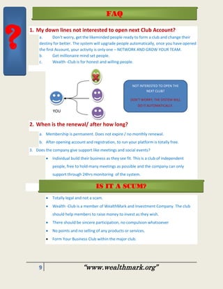 9 “www.wealthmark.org”
1. My down lines not interested to open next Club Account?
a. Don’t worry, get the likeminded people ready to form a club and change their
destiny for better. The system will upgrade people automatically, once you have opened
the first Account, your activity is only one – NETWORK AND GROW YOUR TEAM.
b. Get millionaire mind set people.
c. Wealth -Club is for honest and willing people.
YOU
2. When is the renewal/ after how long?
a. Membership is permanent. Does not expire / no monthly renewal.
b. After opening account and registration, to run your platform is totally free.
3. Does the company give support like meetings and social events?
 Individual build their business as they see fit. This is a club of independent
people, free to hold many meetings as possible and the company can only
support through 24hrs monitoring of the system.
 Totally legal and not a scam.
 Wealth -Club is a member of WealthMark and Investment Company. The club
should help members to raise money to invest as they wish.
 There should be sincere participation, no compulsion whatsoever
 No points and no selling of any products or services.
 Form Your Business Club within the major club.
FAQ
NOT INTERESTED TO OPEN THE
NEXT CLUB?
DON’T WORRY; THE SYSTEM WILL
DO IT AUTOMATICALLY.
IS IT A SCUM?
?
 