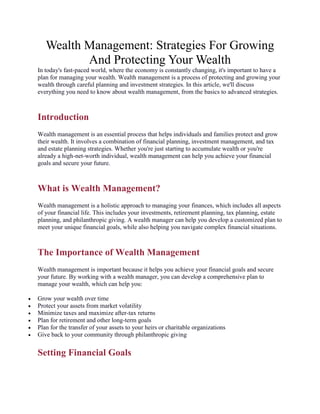 Wealth Management: Strategies For Growing
And Protecting Your Wealth
In today's fast-paced world, where the economy is constantly changing, it's important to have a
plan for managing your wealth. Wealth management is a process of protecting and growing your
wealth through careful planning and investment strategies. In this article, we'll discuss
everything you need to know about wealth management, from the basics to advanced strategies.
Introduction
Wealth management is an essential process that helps individuals and families protect and grow
their wealth. It involves a combination of financial planning, investment management, and tax
and estate planning strategies. Whether you're just starting to accumulate wealth or you're
already a high-net-worth individual, wealth management can help you achieve your financial
goals and secure your future.
What is Wealth Management?
Wealth management is a holistic approach to managing your finances, which includes all aspects
of your financial life. This includes your investments, retirement planning, tax planning, estate
planning, and philanthropic giving. A wealth manager can help you develop a customized plan to
meet your unique financial goals, while also helping you navigate complex financial situations.
The Importance of Wealth Management
Wealth management is important because it helps you achieve your financial goals and secure
your future. By working with a wealth manager, you can develop a comprehensive plan to
manage your wealth, which can help you:
 Grow your wealth over time
 Protect your assets from market volatility
 Minimize taxes and maximize after-tax returns
 Plan for retirement and other long-term goals
 Plan for the transfer of your assets to your heirs or charitable organizations
 Give back to your community through philanthropic giving
Setting Financial Goals
 