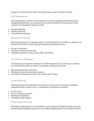 long-term investment returns while also minimizing the impact of market volatility.
Risk Management
Risk management is another critical component of wealth management. By identifying and
managing potential risks, you can protect your wealth and minimize financial losses. Some
common risk management strategies include:
 Insurance planning
 Liability protection
 Asset protection planning
Retirement Planning
Retirement planning is an important aspect of wealth management, as it helps you plan for your
financial future after you stop working. Retirement planning may involve:
 Saving for retirement
 Creating a retirement income plan
 Managing retirement accounts, such as IRAs and 401(k)s
Tax Planning Strategies
Tax planning is an important component of wealth management, as it can help you minimize
taxes and maximize after-tax returns. Tax planning strategies may include:
 Maximizing deductions and credits
 Deferring income and accelerating expenses
 Utilizing tax-advantaged accounts, such as IRAs and 529 plans
Estate Planning
Estate planning involves planning for the transfer of your assets to your heirs or charitable
organizations after you pass away. A comprehensive estate plan may include:
 A will or trust
 Power of attorney document
 Beneficiary designations
 Charitable giving strategies
Philanthropic Planning
Philanthropic planning involves giving back to your community through charitable giving. By
incorporating philanthropic giving into your wealth management plan, you can make a positive
 