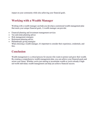 impact on your community while also achieving your financial goals.
Working with a Wealth Manager
Working with a wealth manager can help you develop a customized wealth management plan
that meets your unique financial goals. A wealth manager can provide:
 Financial planning and investment management services
 Tax and estate planning advice
 Risk management strategies
 Retirement planning advice
 Philanthropic giving strategies
When choosing a wealth manager, it's important to consider their experience, credentials, and
fees.
Conclusion
Wealth management is a critical process for anyone who wants to protect and grow their wealth.
By creating a comprehensive wealth management plan, you can achieve your financial goals and
secure your future. Whether you're just starting to accumulate wealth or you're already a high-
net-worth individual, wealth management can help you achieve financial success.
 