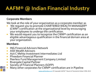 Corporate Members
We look at the role of your organization as a corporate member as
 We request you to promote CHARTERED WEALTH MANAGER®
  (CWM®) certification at the organizational level by encouraging
  your employees to undergo the certification.
 We would request you to recognize the CWM® certification as an
  eligible advantageous qualification in the financial domain area at
  your organization.
Members
 ING Financial Advisors Network
 ASK Wealth Advisors
 Asit C Mehta Investment Intermediates Ltd
 Ffreedom Financial Planner
 Peerless Fund Management Company Limited
 Rivergate Capital Partner
 Society of Financial Planners (SOFP)
 Many other corporates for CWM® certification are in Pipeline
                          www.aafmindia.co.in © Copyright AAFM ® Board of Standards Global 1996-2012
 