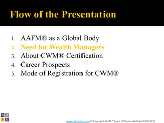 1.   AAFM® as a Global Body
2.   Need for Wealth Managers
3.   About CWM® Certification
4.   Career Prospects
5.   Mode of Registration for CWM®




                  www.aafmindia.co.in © Copyright AAFM ® Board of Standards Global 1996-2012
 
