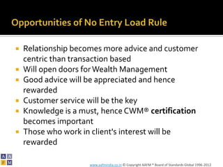    Relationship becomes more advice and customer
    centric than transaction based
   Will open doors for Wealth Management
   Good advice will be appreciated and hence
    rewarded
   Customer service will be the key
   Knowledge is a must, hence CWM® certification
    becomes important
   Those who work in client's interest will be
    rewarded

                     www.aafmindia.co.in © Copyright AAFM ® Board of Standards Global 1996-2012
 