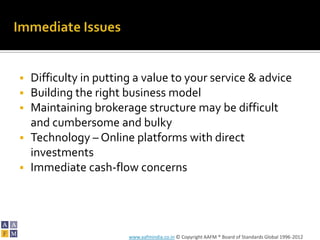  Difficulty in putting a value to your service & advice
 Building the right business model
 Maintaining brokerage structure may be difficult
  and cumbersome and bulky
 Technology – Online platforms with direct
  investments
 Immediate cash-flow concerns




                      www.aafmindia.co.in © Copyright AAFM ® Board of Standards Global 1996-2012
 