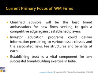    Qualified advisors will be the best brand
    ambassadors for new firms seeking to gain a
    competitive edge against established players
   Investor education programs could deliver
    information pertaining to various asset classes and
    the associated risks, fee structures and benefits of
    each.
   Establishing trust is a vital component for any
    successful brand-building exercise in India.

                      www.aafmindia.co.in © Copyright AAFM ® Board of Standards Global 1996-2012
 