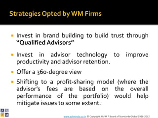    Invest in brand building to build trust through
    “Qualified Advisors”
   Invest in advisor technology to improve
    productivity and advisor retention.
   Offer a 360-degree view
   Shifting to a profit-sharing model (where the
    advisor’s fees are based on the overall
    performance of the portfolio) would help
    mitigate issues to some extent.
                    www.aafmindia.co.in © Copyright AAFM ® Board of Standards Global 1996-2012
 