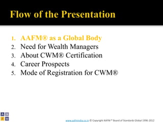 1.   AAFM® as a Global Body
2.   Need for Wealth Managers
3.   About CWM® Certification
4.   Career Prospects
5.   Mode of Registration for CWM®




                  www.aafmindia.co.in © Copyright AAFM ® Board of Standards Global 1996-2012
 