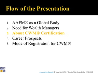 1.   AAFM® as a Global Body
2.   Need for Wealth Managers
3.   About CWM® Certification
4.   Career Prospects
5.   Mode of Registration for CWM®




                  www.aafmindia.co.in © Copyright AAFM ® Board of Standards Global 1996-2012
 