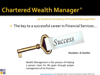    The key to a successful career in Financial Services…




                                                             Duration : 6 months


           Wealth Management is the process of helping
           a person meet his life goals through proper
           management of his finances.

                       www.aafmindia.co.in © Copyright AAFM ® Board of Standards Global 1996-2012
 