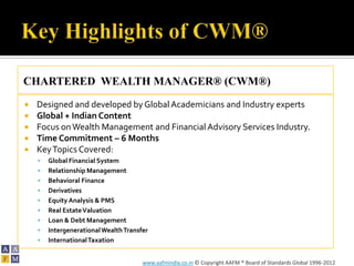 CHARTERED WEALTH MANAGER® (CWM®)
   Designed and developed by Global Academicians and Industry experts
   Global + Indian Content
   Focus on Wealth Management and Financial Advisory Services Industry.
   Time Commitment – 6 Months
   Key Topics Covered:
       Global Financial System
       Relationship Management
       Behavioral Finance
       Derivatives
       Equity Analysis & PMS
       Real Estate Valuation
       Loan & Debt Management
       Intergenerational Wealth Transfer
       International Taxation


                                       www.aafmindia.co.in © Copyright AAFM ® Board of Standards Global 1996-2012
 