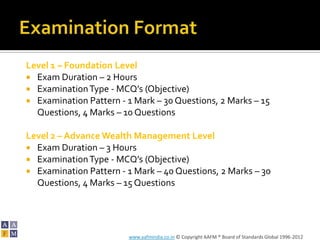Level 1 – Foundation Level
 Exam Duration – 2 Hours
 Examination Type - MCQ’s (Objective)
 Examination Pattern - 1 Mark – 30 Questions, 2 Marks – 15
  Questions, 4 Marks – 10 Questions

Level 2 – Advance Wealth Management Level
 Exam Duration – 3 Hours
 Examination Type - MCQ’s (Objective)
 Examination Pattern - 1 Mark – 40 Questions, 2 Marks – 30
  Questions, 4 Marks – 15 Questions




                        www.aafmindia.co.in © Copyright AAFM ® Board of Standards Global 1996-2012
 