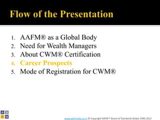 1.   AAFM® as a Global Body
2.   Need for Wealth Managers
3.   About CWM® Certification
4.   Career Prospects
5.   Mode of Registration for CWM®




                  www.aafmindia.co.in © Copyright AAFM ® Board of Standards Global 1996-2012
 
