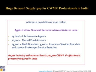 India has a population of 1200 million

      Against other Financial Services Intermediaries in India

•   25 Lakh+ Life Insurance Agents
•   70,000+ Mutual Fund Advisors
•   25,000 + Bank Branches , 5,000+ Insurance Services Branches
    and 10000+ Brokerages Service Branches

As per Industry estimates at least 1,00,000 CWM® Professionals
presently required in India



                           www.aafmindia.co.in © Copyright AAFM ® Board of Standards Global 1996-2012
 