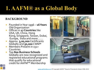 BACKGROUND
   Founded in Year 1996 – 16 Years
    Old Organization
   Offices in 17 Countries like
    USA, UK, China, Hong
    Kong, Singapore, Taiwan, Dubai,
     Europe, India and more…….
   Approx. 3,00,000 Certificants
    Globally and 50,000 CWM®
   Members Present in 151+
    Countries
   Top 800 Business Schools
    Globally are now recognized and
    registered educational programs
    that qualify for educational
    credit for AAFM™ Membership
                           www.aafmindia.co.in © Copyright AAFM ® Board of Standards Global 1996-2012
 