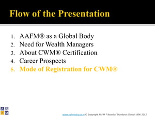 1.   AAFM® as a Global Body
2.   Need for Wealth Managers
3.   About CWM® Certification
4.   Career Prospects
5.   Mode of Registration for CWM®




                 www.aafmindia.co.in © Copyright AAFM ® Board of Standards Global 1996-2012
 