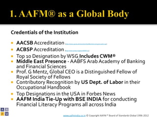 Credentials of the Institution
   AACSB Accreditation (http://www.aacsb.edu/membership/MemberListings/corplist.asp)



   ACBSP Accreditation (http://www.acbsp.org/p/cm/ld/fid=15)



   Top 10 Designation by WSG Includes CWM®
   Middle East Presence - AABFS Arab Academy of Banking
    and Financial Sciences
   Prof. G Mentz, Global CEO is a Distinguished Fellow of
    Royal Society of Fellows
   Contributory Recognition by US Dept. of Labor in their
    Occupational Handbook
   Top Designations in the USA in Forbes News
   AAFM India Tie-Up with BSE INDIA for conducting
    Financial Literacy Programs all across India
                       www.aafmindia.co.in © Copyright AAFM ® Board of Standards Global 1996-2012
 