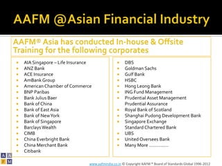    AIA Singapore – Life Insurance                   DBS
   ANZ Bank                                         Goldman Sachs
   ACE Insurance                                    Gulf Bank
   AmBank Group                                     HSBC
   American Chamber of Commerce                     Hong Leong Bank
   BNP Paribas                                      ING Fund Management
   Bank Julius Baer                                 Prudential Asset Management
   Bank of China                                     Prudential Assurance
   Bank of East Asia                                Royal Bank of Scotland
   Bank of New York                                 Shanghai Pudong Development Bank
   Bank of Singapore                                Singapore Exchange
   Barclays Wealth                                   Standard Chartered Bank
   CIMB                                             UBS
   China Everbright Bank                            United Oversees Bank
   China Merchant Bank                              Many More ……………
   Citibank

                                 www.aafmindia.co.in © Copyright AAFM ® Board of Standards Global 1996-2012
 