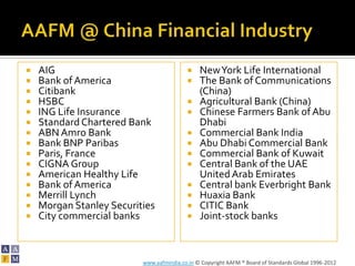    AIG                                       New York Life International
   Bank of America                           The Bank of Communications
   Citibank                                   (China)
   HSBC                                      Agricultural Bank (China)
   ING Life Insurance                        Chinese Farmers Bank of Abu
   Standard Chartered Bank                    Dhabi
   ABN Amro Bank                             Commercial Bank India
   Bank BNP Paribas                          Abu Dhabi Commercial Bank
   Paris, France                             Commercial Bank of Kuwait
   CIGNA Group                               Central Bank of the UAE
   American Healthy Life                      United Arab Emirates
   Bank of America                           Central bank Everbright Bank
   Merrill Lynch                             Huaxia Bank
   Morgan Stanley Securities                 CITIC Bank
   City commercial banks                     Joint-stock banks



                          www.aafmindia.co.in © Copyright AAFM ® Board of Standards Global 1996-2012
 