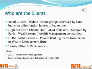 Who are the Clients
 Retail Clients - Middle income groups : serviced by bank
branches , distribution houses , IFA, online.
 High net worth Clients(HNI) AUM of Rs 1cr > : Serviced by
Bank – Wealth teams , Wealth Management companies.
 UHNI AUM Rs 20cr > : Private Banking teams from Banks
or Wealth Management firms
 Family Office AUM Rs 100cr >
Note:
 AUM – Assets under Management
 Each company has its own definition of HNI|UHNI
 