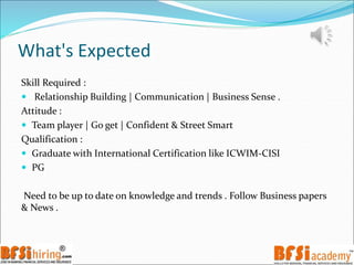 What's Expected
Skill Required :
 Relationship Building | Communication | Business Sense .
Attitude :
 Team player | Go get | Confident & Street Smart
Qualification :
 Graduate with International Certification like ICWIM-CISI
 PG
Need to be up to date on knowledge and trends . Follow Business papers
& News .
 