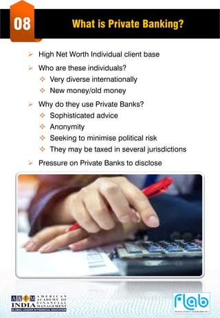 08 What is Private Banking?
 High Net Worth Individual client base
 Who are these individuals?
 Very diverse internationally
 New money/old money
 Why do they use Private Banks?
 Sophisticated advice
 Anonymity
 Seeking to minimise political risk
 They may be taxed in several jurisdictions
 Pressure on Private Banks to disclose
 