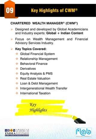 09 Key Highlights of CWM®
CHARTERED WEALTH MANAGER® (CWM®)
 Designed and developed by Global Academicians
and Industry experts: Global + Indian Content
 Focus on Wealth Management and Financial
Advisory Services Industry.
 Key Topics Covered:
 Global Financial System
 Relationship Management
 Behavioral Finance
 Derivatives
 Equity Analysis & PMS
 Real Estate Valuation
 Loan & Debt Management
 Intergenerational Wealth Transfer
 International Taxation
Key
Highlights
 
