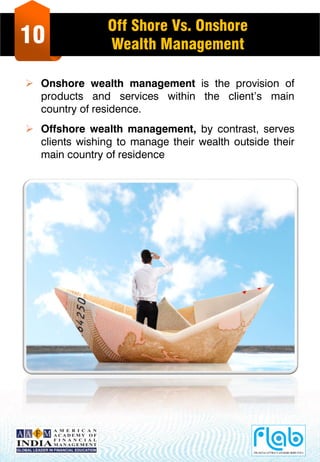 10
Off Shore Vs. Onshore
Wealth Management
 Onshore wealth management is the provision of
products and services within the client’s main
country of residence.
 Offshore wealth management, by contrast, serves
clients wishing to manage their wealth outside their
main country of residence
 