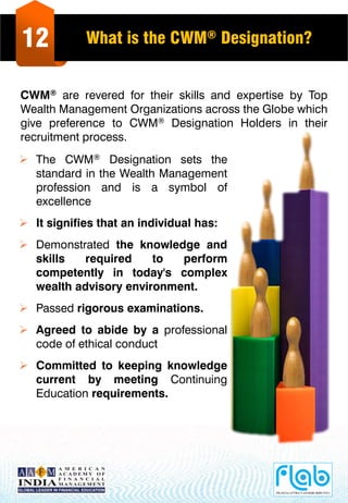 12 What is the CWM® Designation?
CWM® are revered for their skills and expertise by Top
Wealth Management Organizations across the Globe which
give preference to CWM® Designation Holders in their
recruitment process.
 The CWM® Designation sets the
standard in the Wealth Management
profession and is a symbol of
excellence
 It signifies that an individual has:
 Demonstrated the knowledge and
skills required to perform
competently in today's complex
wealth advisory environment.
 Passed rigorous examinations.
 Agreed to abide by a professional
code of ethical conduct
 Committed to keeping knowledge
current by meeting Continuing
Education requirements.
 