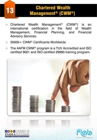 13
Chartered Wealth
Management® (CWM®)
 Chartered Wealth Management® (CWM®) is an
international certification in the field of Wealth
Management, Financial Planning, and Financial
Advisory Services.
 50000+ CWM® Certificants Worldwide.
 The AAFM CWM® program is a TUV Accredited and ISO
certified 9001 and ISO certified 29990 training program.
 