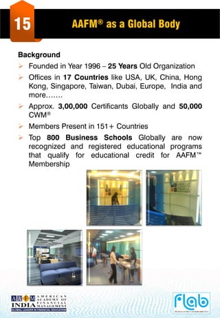 15 AAFM® as a Global Body
Background
 Founded in Year 1996 – 25 Years Old Organization
 Offices in 17 Countries like USA, UK, China, Hong
Kong, Singapore, Taiwan, Dubai, Europe, India and
more…….
 Approx. 3,00,000 Certificants Globally and 50,000
CWM®
 Members Present in 151+ Countries
 Top 800 Business Schools Globally are now
recognized and registered educational programs
that qualify for educational credit for AAFM™
Membership
 