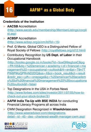 16 AAFM® as a Global Body
Credentials of the Institution
 AACSB Accreditation
(http://www.aacsb.edu/membership/MemberListings/corpli
st.asp)
 ACBSP Accreditation
(http://www.acbsp.org/p/cm/ld/fid=15)
 Prof. G Mentz, Global CEO is a Distinguished Fellow of
Royal Society of Fellows (http://royalfellows.org/id12.html)
 Contributory Recognition by US Dept. of Labor in their
Occupational Handbook
(http://books.google.co.in/books?id=5oxGNtegbzsC&pg
=PA105&dq=%22american+academy+of+financial+ma
nagement%22+occupational+outlook&hl=en&ei=T9n7T
PW8PIKsQPRnND2DQ&sa=X&oi=book_result&ct=result
&redir_esc=y#v=onepage&q=%22american%20academ
y%20of%20financial%20management%22%20occupationa
l%20outlook&f=false)
 Top Designations in the USA in Forbes News
(http://www.forbes.com/sites/investor/2011/07/05/how-to-
check-out-your-stock-broker/3/)
 AAFM India Tie-Up with BSE INDIA for conducting
Financial Literacy Programs all across India
 CWM Designation Recognized in WiseAdvisor.com
(http://www.wiseradvisor.com/designations-
detail~id~45~des~chartered-wealth-manager-cwm.asp)
 