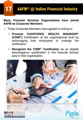 17 AAFM® @ Indian Financial Industry
Many Financial Services Organizations have joined
AAFM as Corporate Members
 These Corporate Members have agreed in writing to:
 Promote CHARTERED WEALTH MANAGER®
(CWM®) Certification at the organizational level by
encouraging their employees to undergo the
certification.
 Recognize the CWM® Certification as an eligible
advantageous qualification in the financial domain
area in their organization.
 