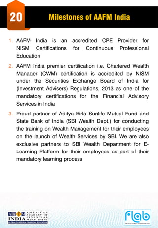20 Milestones of AAFM India
1. AAFM India is an accredited CPE Provider for
NISM Certifications for Continuous Professional
Education
2. AAFM India premier certification i.e. Chartered Wealth
Manager (CWM) certification is accredited by NISM
under the Securities Exchange Board of India for
(Investment Advisers) Regulations, 2013 as one of the
mandatory certifications for the Financial Advisory
Services in India
3. Proud partner of Aditya Birla Sunlife Mutual Fund and
State Bank of India (SBI Wealth Dept.) for conducting
the training on Wealth Management for their employees
on the launch of Wealth Services by SBI. We are also
exclusive partners to SBI Wealth Department for E-
Learning Platform for their employees as part of their
mandatory learning process
 