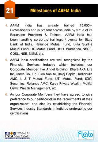 21 Milestones of AAFM India
4. AAFM India has already trained 15,000+
Professionals and is present across India by virtue of its
Education Providers & Trainers. AAFM India has
been handling corporate training's / events for State
Bank of India, Reliance Mutual Fund, Birla Sunlife
Mutual Fund, LIC Mutual Fund, DHFL Pramerica, NSDL,
CDSL, NSE, NISM, etc.
5. AAFM India certifications are well recognized by the
Financial Services Industry which includes our
Corporate Member like Angel Broking, Bharti-AXA Life
Insurance Co. Ltd, Birla Sunlife, Bajaj Capital, Indiabulls
AMC, L & T Mutual Fund, UTI Mutual Fund, ICICI
Securities, Reliance AMC, Karvy Private Wealth, Motilal
Oswal Wealth Management, etc,
6. As our Corporate Members they have agreed to give
preference to our certificants in the recruitment's at their
organization* and also by establishing the Financial
Services Industry Standards in India by undergoing our
certifications
 