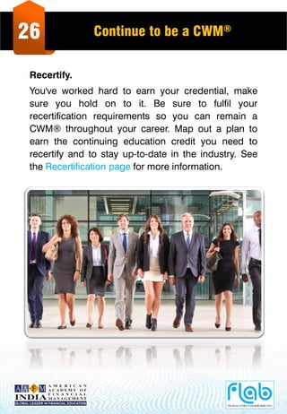 26 Continue to be a CWM®
Recertify.
You've worked hard to earn your credential, make
sure you hold on to it. Be sure to fulfil your
recertification requirements so you can remain a
CWM® throughout your career. Map out a plan to
earn the continuing education credit you need to
recertify and to stay up-to-date in the industry. See
the Recertification page for more information.
 